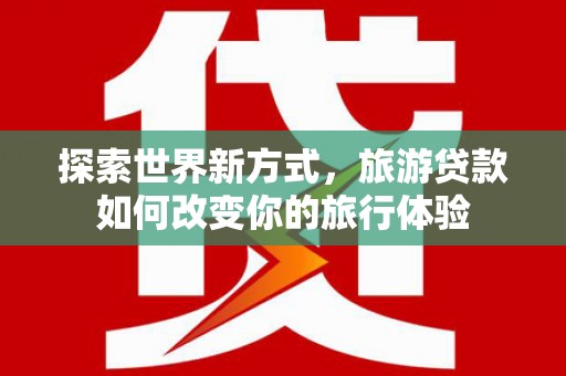 新化探索世界新方式，旅游贷款如何改变你的旅行体验